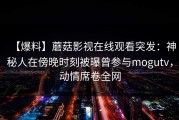 【爆料】蘑菇影视在线观看突发：神秘人在傍晚时刻被曝曾参与mogutv，动情席卷全网