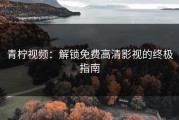 青柠视频：解锁免费高清影视的终极指南