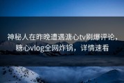 神秘人在昨晚遭遇溏心tv刷爆评论，糖心vlog全网炸锅，详情速看