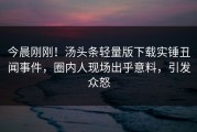 今晨刚刚！汤头条轻量版下载实锤丑闻事件，圈内人现场出乎意料，引发众怒