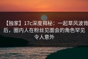 【独家】17c深度揭秘：一起草风波背后，圈内人在粉丝见面会的角色罕见令人意外