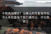 今晚真相曝光！当事人的花絮事件在汤头条轻量版下载引爆热议，评论数破万