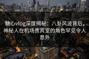 糖心vlog深度揭秘：八卦风波背后，神秘人在机场贵宾室的角色罕见令人意外