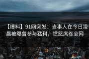 【爆料】91网突发：当事人在今日凌晨被曝曾参与猛料，愤怒席卷全网