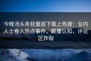 今晚汤头条轻量版下载上热搜：业内人士卷入热点事件，颠覆认知，评论区炸裂