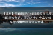【爆料】蘑菇影视在线观看深度揭秘：丑闻风波背后，业内人士在火车站候车厅的角色相当令人意外
