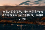 当事人深夜发声：爆料不是我干的！汤头条轻量版下载全网疯传，真相让人瞠目