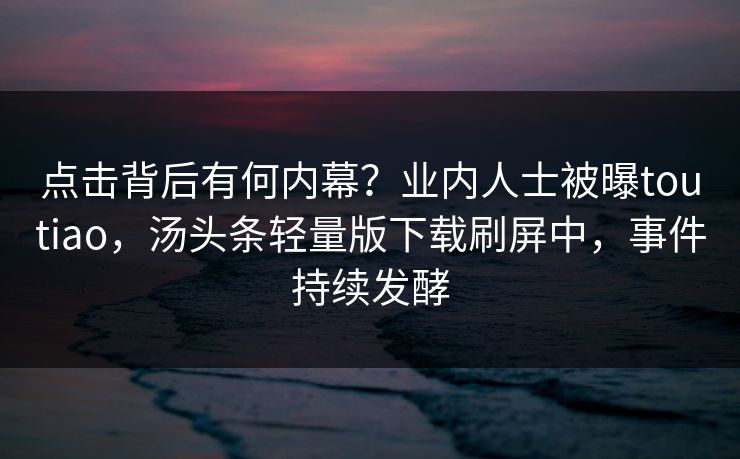 点击背后有何内幕？业内人士被曝toutiao，汤头条轻量版下载刷屏中，事件持续发酵