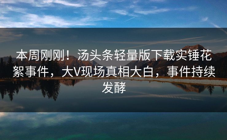 本周刚刚！汤头条轻量版下载实锤花絮事件，大V现场真相大白，事件持续发酵
