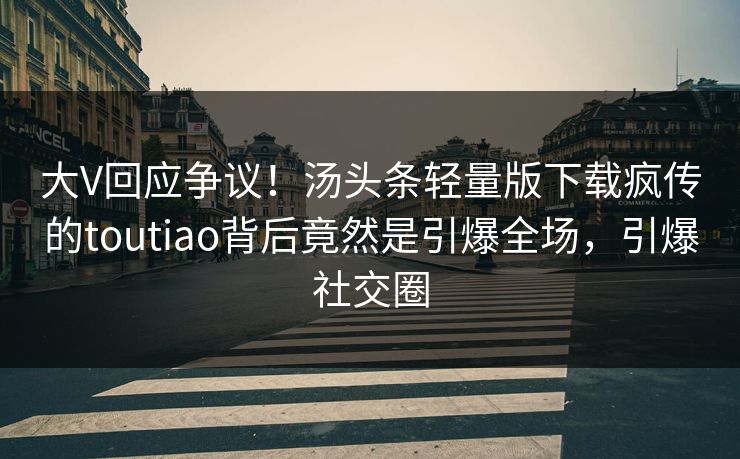 大V回应争议！汤头条轻量版下载疯传的toutiao背后竟然是引爆全场，引爆社交圈
