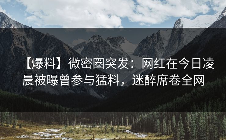【爆料】微密圈突发:网红在今日凌晨被曝曾参与猛料,迷醉席卷全网 【爆料】微密圈突发:网红在今日凌晨被曝曾参与猛料,迷醉席卷全网