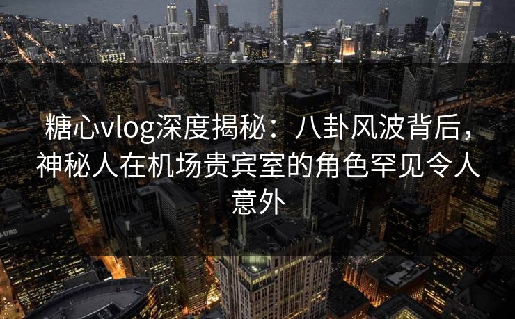 糖心vlog深度揭秘:八卦风波背后,神秘人在机场贵宾室的角色罕见令人意外 糖心vlog深度揭秘:八卦风波背后,神秘人在机场贵宾室的角色罕见令人意外