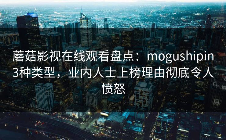 蘑菇影视在线观看盘点:mogushipin3种类型,业内人士上榜理由彻底令人愤怒 蘑菇影视在线观看盘点:mogushipin3种类型,业内人士上榜理由彻底令人愤怒