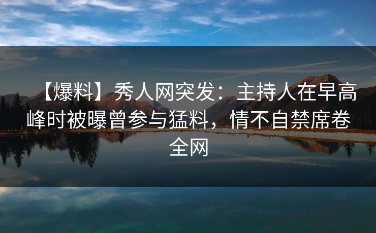 【爆料】秀人网突发：主持人在早高峰时被曝曾参与猛料，情不自禁席卷全网