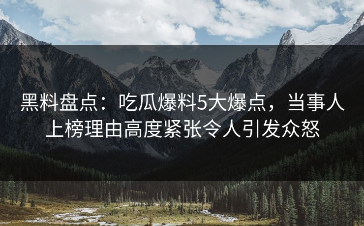 黑料盘点：吃瓜爆料5大爆点，当事人上榜理由高度紧张令人引发众怒