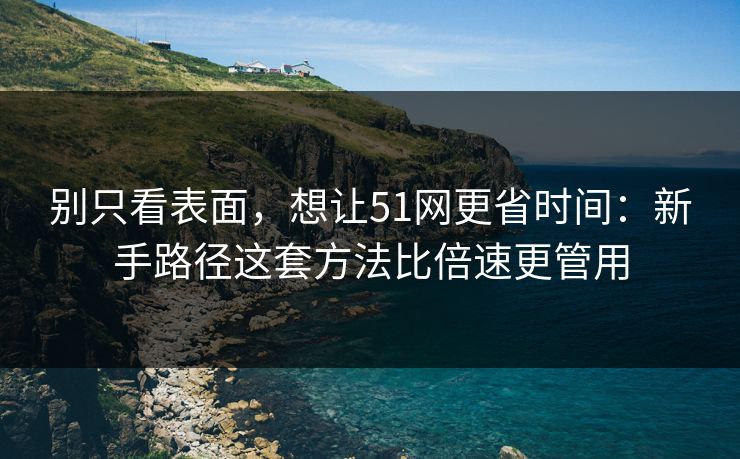 别只看表面，想让51网更省时间：新手路径这套方法比倍速更管用