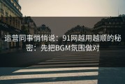 运营同事悄悄说：91网越用越顺的秘密：先把BGM氛围做对
