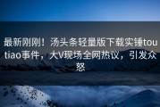 最新刚刚！汤头条轻量版下载实锤toutiao事件，大V现场全网热议，引发众怒