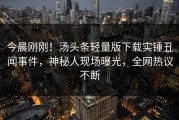今晨刚刚！汤头条轻量版下载实锤丑闻事件，神秘人现场曝光，全网热议不断