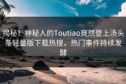 揭秘！神秘人的Toutiao竟然登上汤头条轻量版下载热搜，热门事件持续发酵