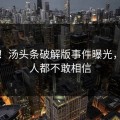 崩溃！汤头条破解版事件曝光，连熟人都不敢相信