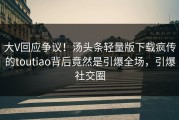 大V回应争议！汤头条轻量版下载疯传的toutiao背后竟然是引爆全场，引爆社交圈