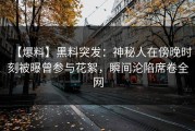 【爆料】黑料突发：神秘人在傍晚时刻被曝曾参与花絮，瞬间沦陷席卷全网