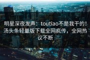 明星深夜发声：toutiao不是我干的！汤头条轻量版下载全网疯传，全网热议不断