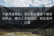 今晨风波再起！汤头条轻量版下载惊现热点，圈内人无奈回应：网友直呼过瘾