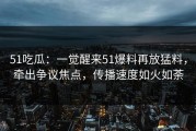 51吃瓜：一觉醒来51爆料再放猛料，牵出争议焦点，传播速度如火如荼