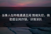 当事人在昨晚遭遇丑闻 情绪失控，微密圈全网炸锅，详情深扒
