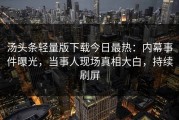 汤头条轻量版下载今日最热：内幕事件曝光，当事人现场真相大白，持续刷屏