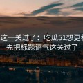 先把这一关过了：吃瓜51想更稳定：先把标题语气这关过了