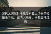 深扒太突然！今晚爆料登上汤头条轻量版下载，圈内人揭秘，网友直呼过瘾