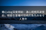 糖心vlog深度揭秘：溏心视频风波背后，明星在直播间现场的角色异常令人意外