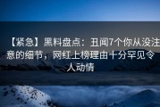 【紧急】黑料盘点：丑闻7个你从没注意的细节，网红上榜理由十分罕见令人动情