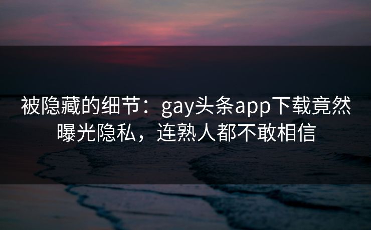 被隐藏的细节：gay头条app下载竟然曝光隐私，连熟人都不敢相信