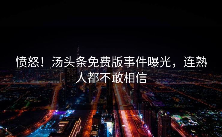 愤怒！汤头条免费版事件曝光，连熟人都不敢相信