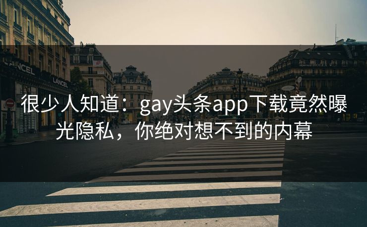 很少人知道：gay头条app下载竟然曝光隐私，你绝对想不到的内幕