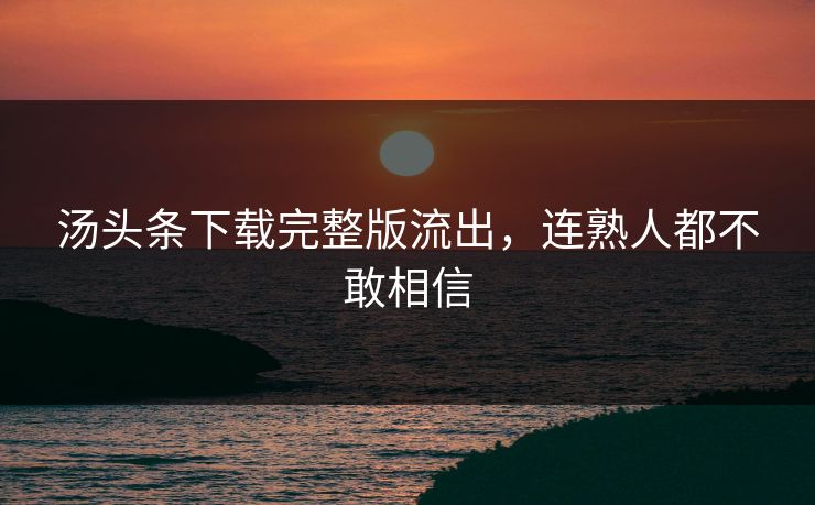 汤头条下载完整版流出，连熟人都不敢相信