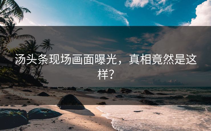 汤头条现场画面曝光，真相竟然是这样？