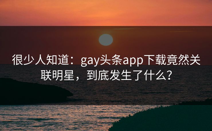很少人知道：gay头条app下载竟然关联明星，到底发生了什么？