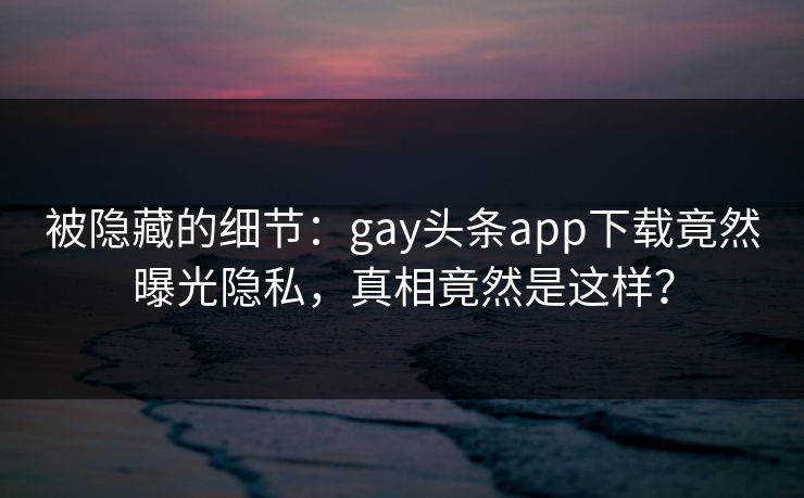 被隐藏的细节：gay头条app下载竟然曝光隐私，真相竟然是这样？