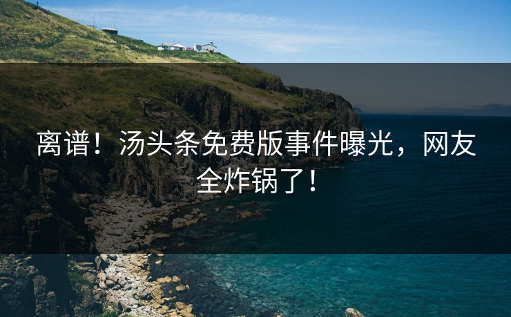 离谱！汤头条免费版事件曝光，网友全炸锅了！
