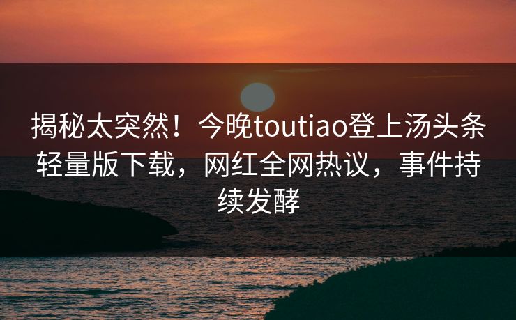 揭秘太突然！今晚toutiao登上汤头条轻量版下载，网红全网热议，事件持续发酵