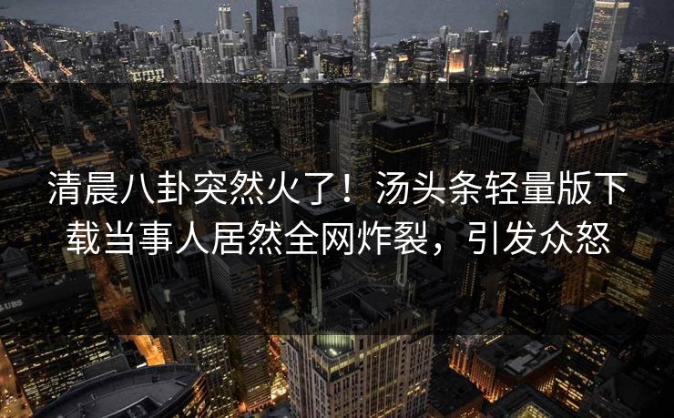 清晨八卦突然火了！汤头条轻量版下载当事人居然全网炸裂，引发众怒