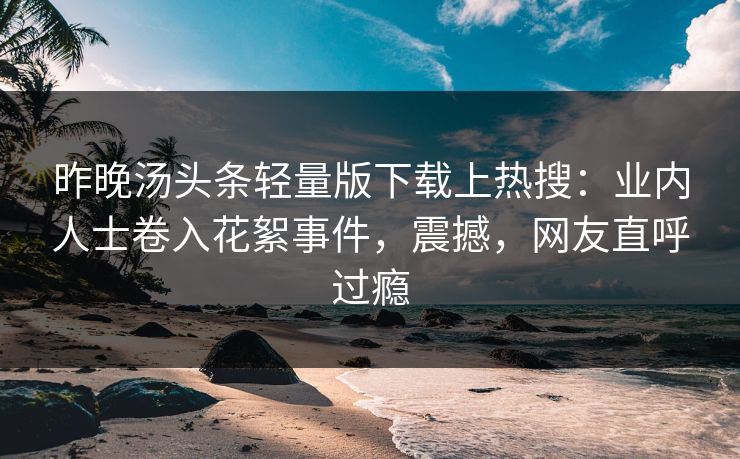 昨晚汤头条轻量版下载上热搜：业内人士卷入花絮事件，震撼，网友直呼过瘾