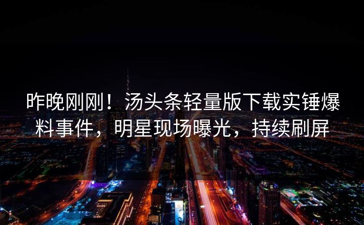 昨晚刚刚！汤头条轻量版下载实锤爆料事件，明星现场曝光，持续刷屏