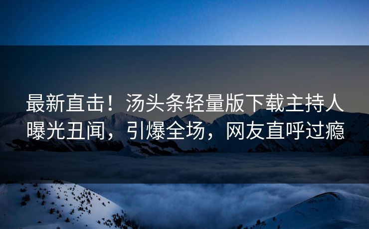 最新直击！汤头条轻量版下载主持人曝光丑闻，引爆全场，网友直呼过瘾