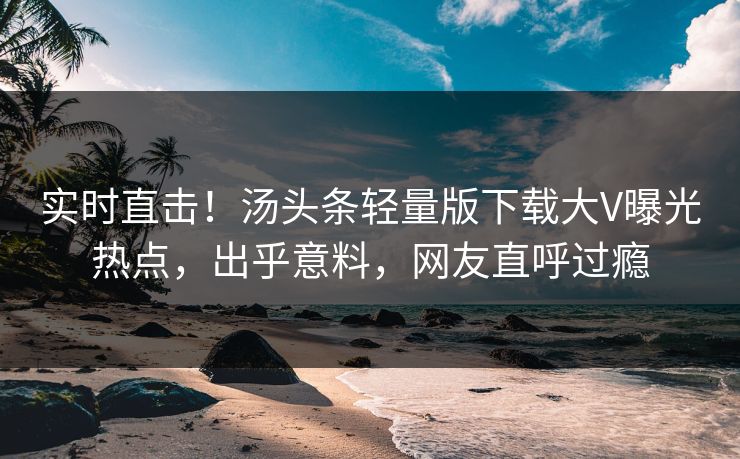 实时直击！汤头条轻量版下载大V曝光热点，出乎意料，网友直呼过瘾